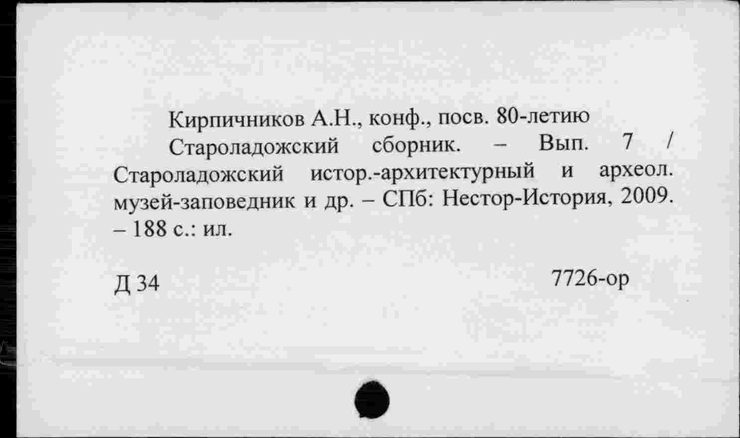 ﻿Кирпичников А.Н., конф., поев. 80-летию
Староладожский сборник. — Вып. 7	/
Староладожский истор.-архитектурный и археол. музей-заповедник и др. - СПб: Нестор-История, 2009. - 188 с.: ил.
Д 34
7726-ор